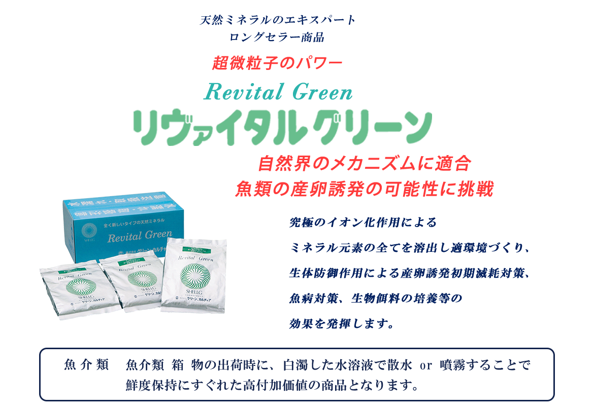 天然ミネラルのエキスパート　ロングセラー商品　超微粒子のパワー　リヴァイタルグリーン　自然界のメカニズムに適合　魚類の産卵誘発の可能性に挑戦究極のイオン化作用によるミネラル元素の全てを溶出し適環境、生体防御作用による産卵誘発初期消耗対策、魚病対策、生物餌料の培養等の効果を発揮します。魚介類　魚介類 箱 物の出荷時に、白濁した水溶液で散水 or 噴霧することで鮮度保持にすぐれた高付加価値の商品となります。